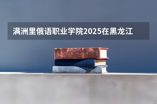 满洲里俄语职业学院2025在黑龙江招生计划预测