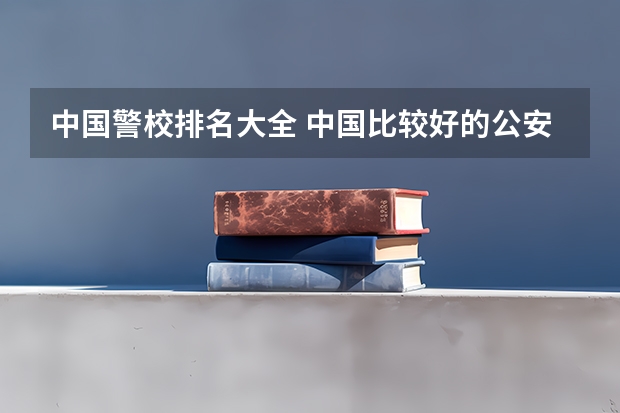 中国警校排名大全 中国比较好的公安类院校有哪几所?