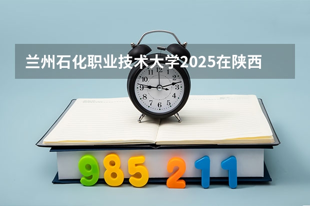 兰州石化职业技术大学2025在陕西招生计划预测