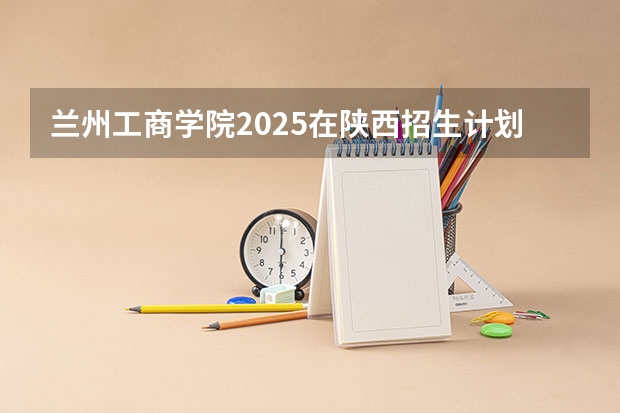 兰州工商学院2025在陕西招生计划预测