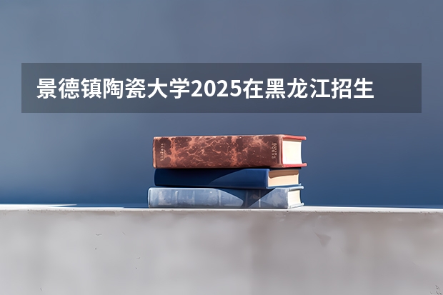 景德镇陶瓷大学2025在黑龙江招生计划预测