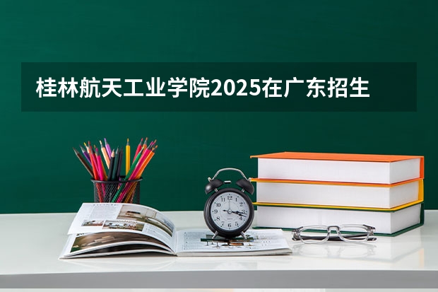 桂林航天工业学院2025在广东招生计划预测
