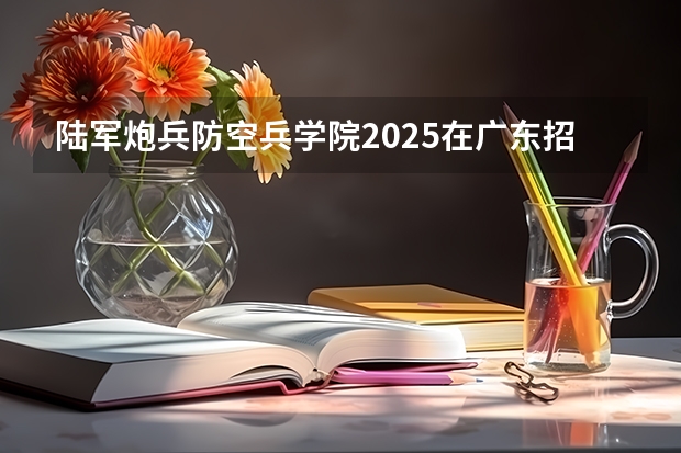 陆军炮兵防空兵学院2025在广东招生计划预测
