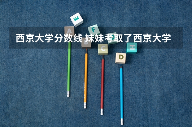西京大学分数线 妹妹考取了西京大学,问一下相关情况
