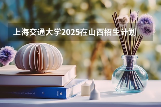 上海交通大学2025在山西招生计划预测