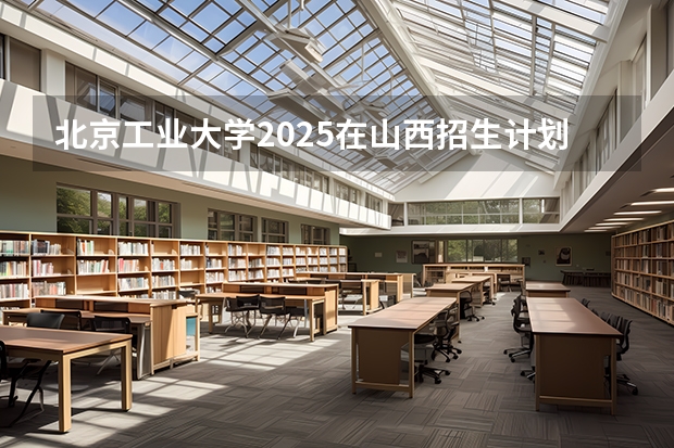 北京工业大学2025在山西招生计划预测