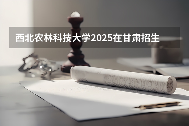 西北农林科技大学2025在甘肃招生计划预测