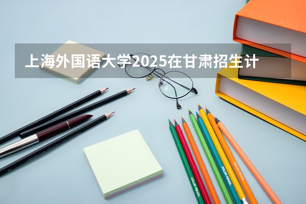 上海外国语大学2025在甘肃招生计划预测