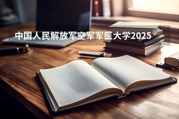 中国人民解放军空军军医大学2025在河北招生计划预测