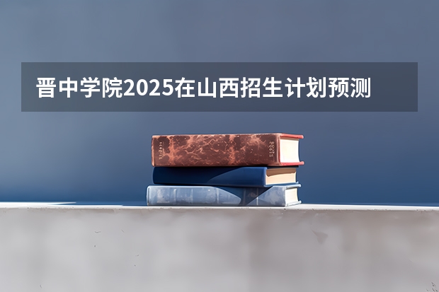 晋中学院2025在山西招生计划预测