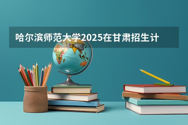 哈尔滨师范大学2025在甘肃招生计划预测