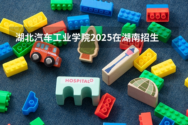 湖北汽车工业学院2025在湖南招生计划预测