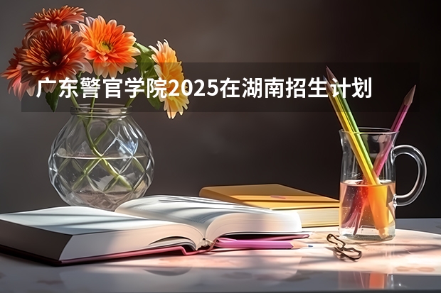 广东警官学院2025在湖南招生计划预测