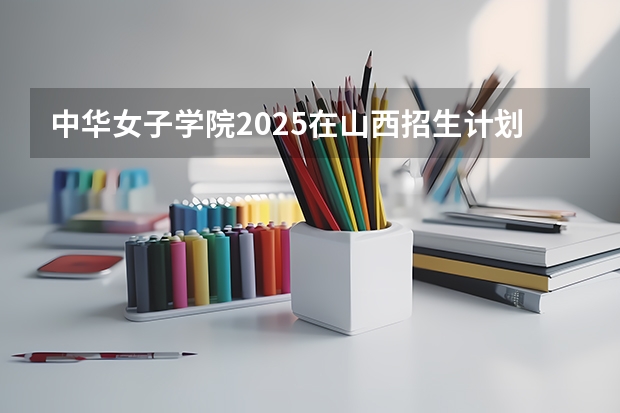 中华女子学院2025在山西招生计划预测