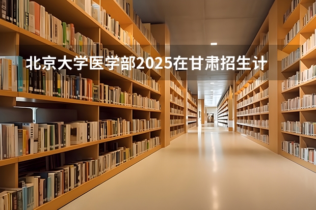 北京大学医学部2025在甘肃招生计划预测