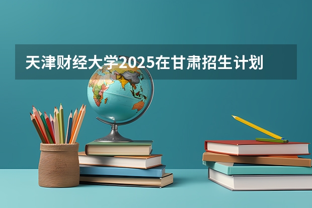 天津财经大学2025在甘肃招生计划预测