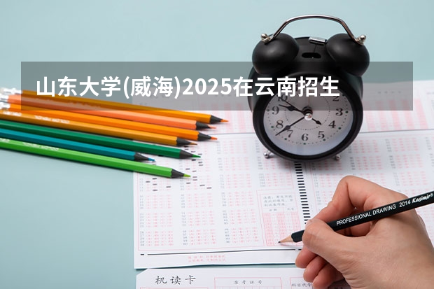 山东大学(威海)2025在云南招生计划预测