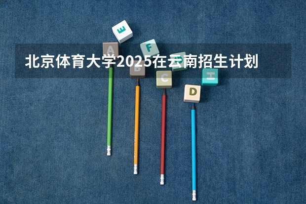 北京体育大学2025在云南招生计划预测