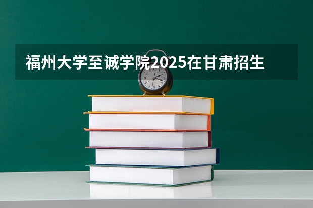 福州大学至诚学院2025在甘肃招生计划预测