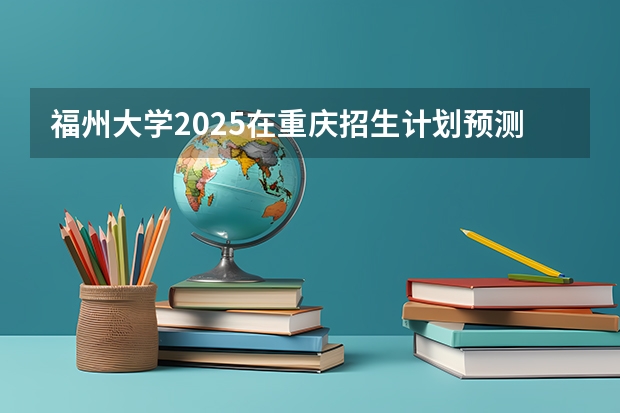 福州大学2025在重庆招生计划预测