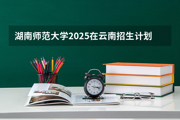 湖南师范大学2025在云南招生计划预测