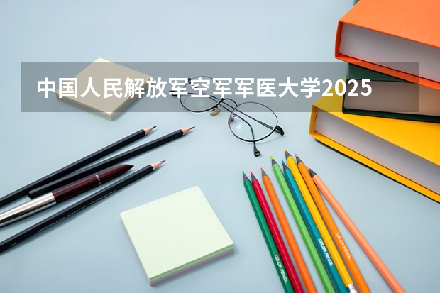 中国人民解放军空军军医大学2025在辽宁招生计划预测