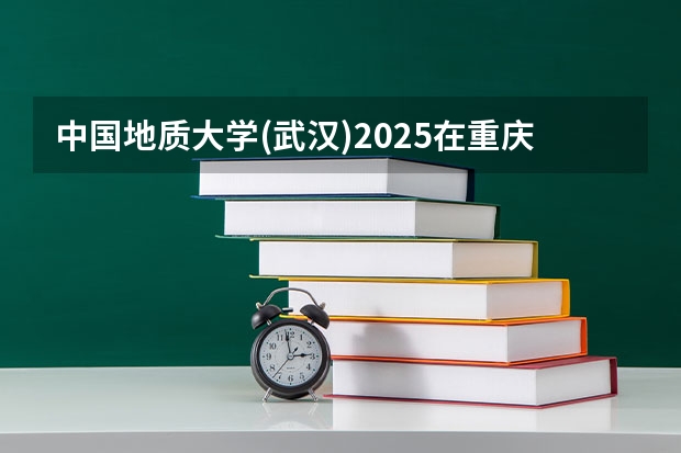 中国地质大学(武汉)2025在重庆招生计划预测