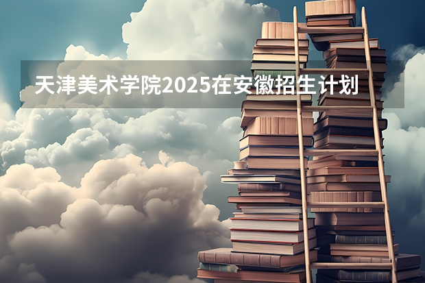 天津美术学院2025在安徽招生计划预测
