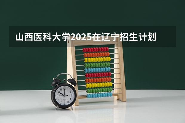 山西医科大学2025在辽宁招生计划预测
