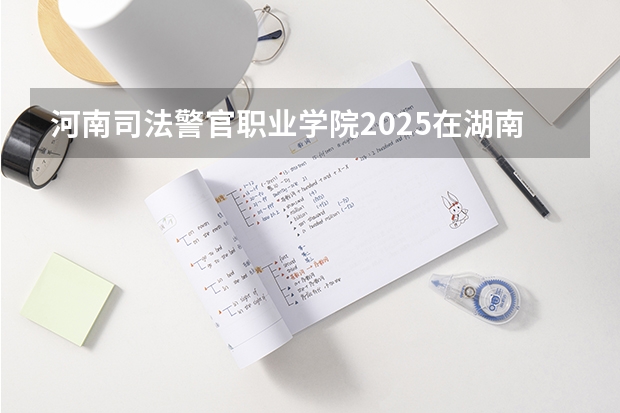 河南司法警官职业学院2025在湖南招生计划预测