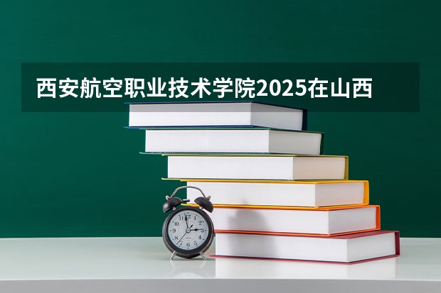 西安航空职业技术学院2025在山西招生计划预测