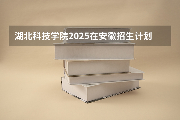 湖北科技学院2025在安徽招生计划预测