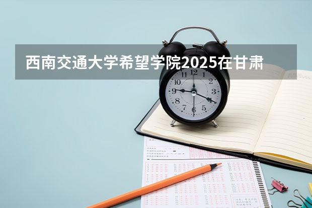 西南交通大学希望学院2025在甘肃招生计划预测