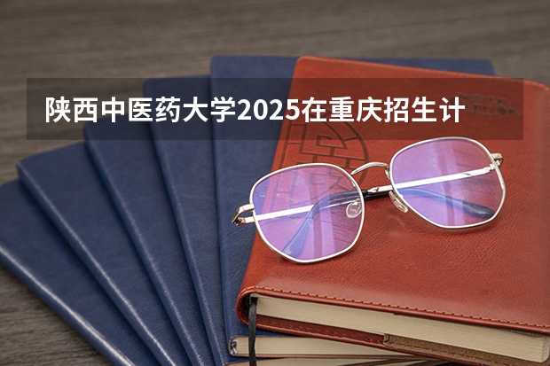 陕西中医药大学2025在重庆招生计划预测