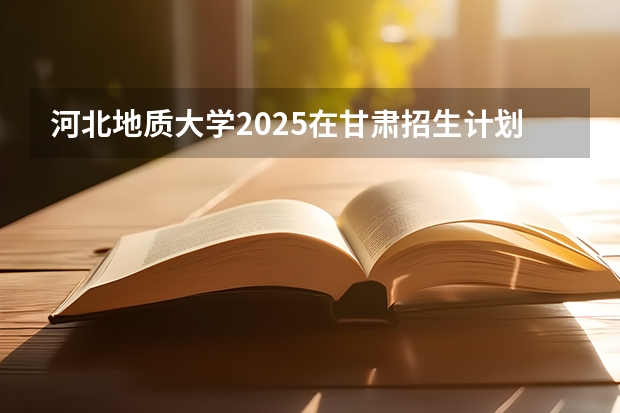 河北地质大学2025在甘肃招生计划预测