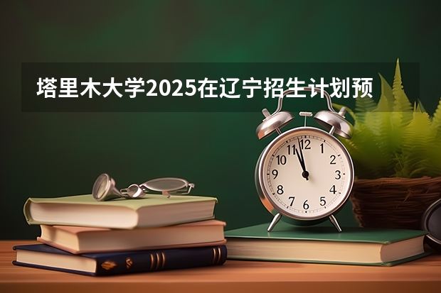 塔里木大学2025在辽宁招生计划预测