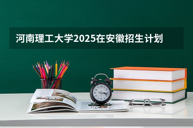 河南理工大学2025在安徽招生计划预测