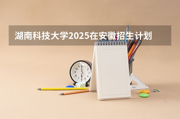 湖南科技大学2025在安徽招生计划预测