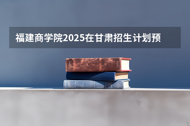 福建商学院2025在甘肃招生计划预测