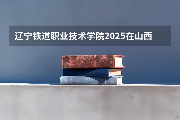 辽宁铁道职业技术学院2025在山西招生计划预测
