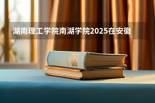 湖南理工学院南湖学院2025在安徽招生计划预测