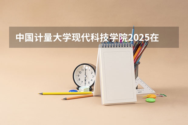 中国计量大学现代科技学院2025在河南招生计划预测