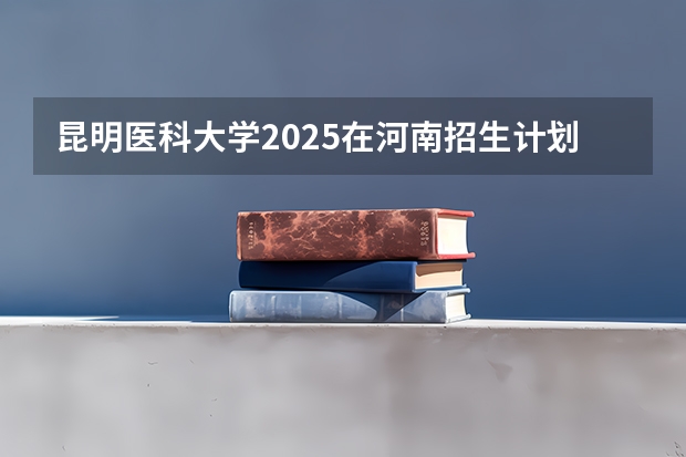 昆明医科大学2025在河南招生计划预测