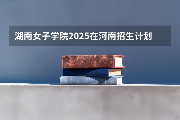 湖南女子学院2025在河南招生计划预测