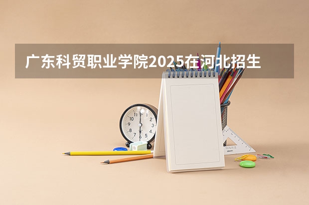 广东科贸职业学院2025在河北招生计划预测