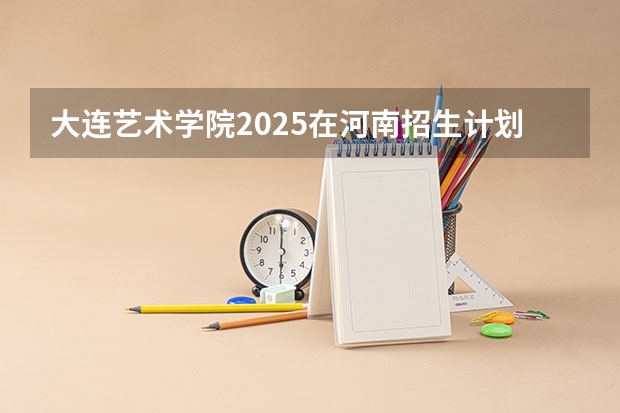 大连艺术学院2025在河南招生计划预测