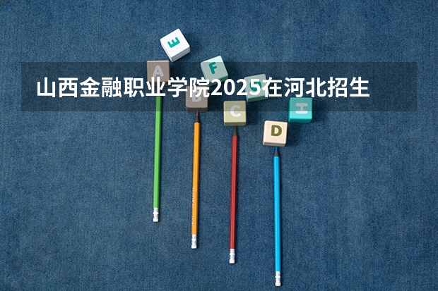 山西金融职业学院2025在河北招生计划预测