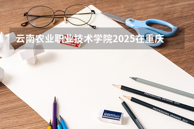 云南农业职业技术学院2025在重庆招生计划预测