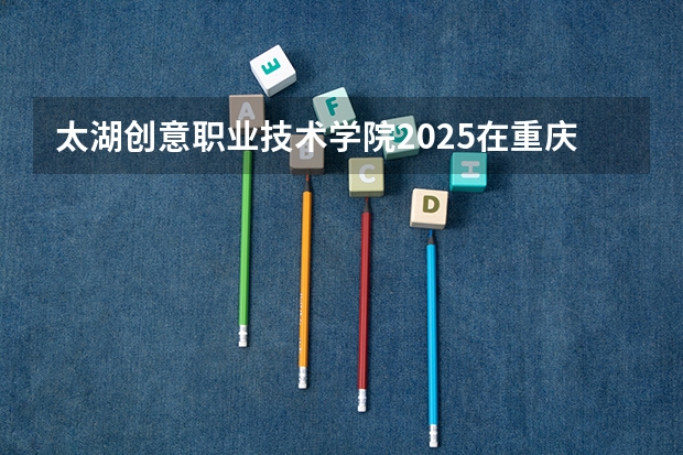 太湖创意职业技术学院2025在重庆招生计划预测