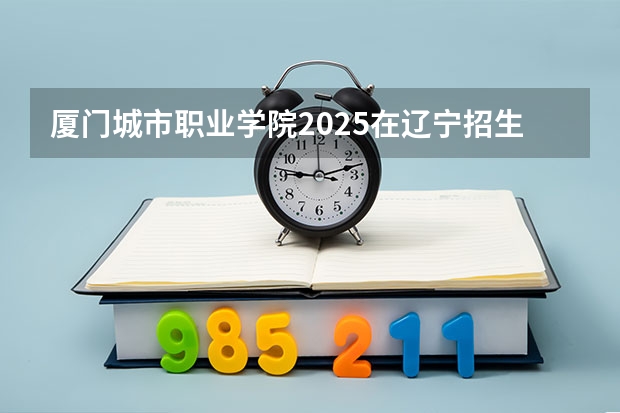 厦门城市职业学院2025在辽宁招生计划预测